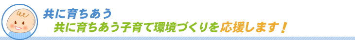 共に育ちあう子育て環境づくりを支援します！